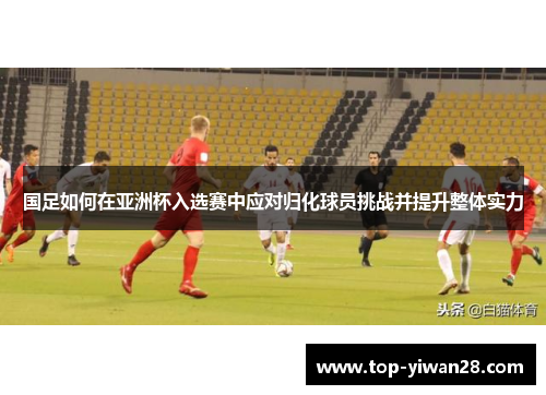 国足如何在亚洲杯入选赛中应对归化球员挑战并提升整体实力 国足如何在亚洲杯入选赛中应对归化球员挑战并提升整体实力