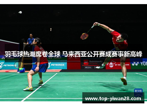 羽毛球热潮席卷全球 马来西亚公开赛成赛事新高峰 羽毛球热潮席卷全球 马来西亚公开赛成赛事新高峰